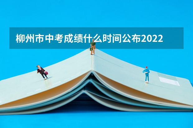 柳州市中考成绩什么时间公布2022