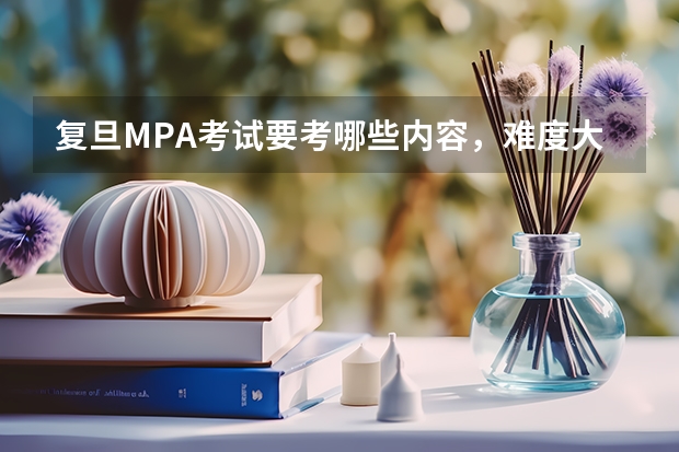复旦MPA考试要考哪些内容,难度大不大,应该如何准备?