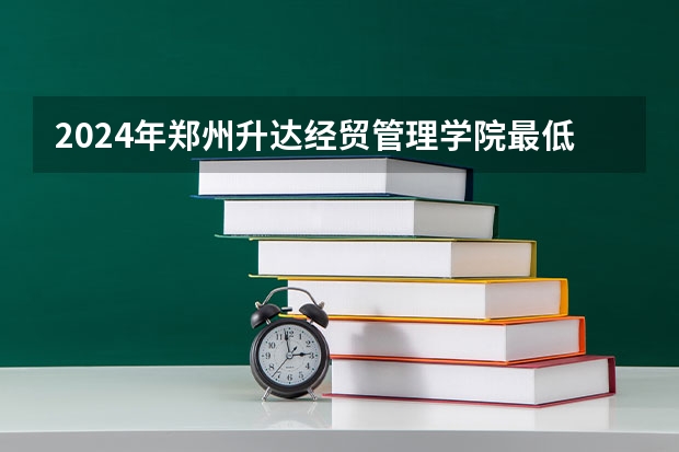 2024年郑州升达经贸管理学院最低录取分数线