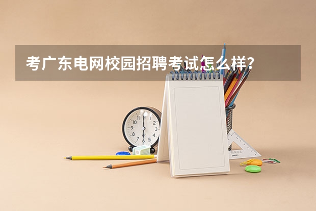 考广东电网校园招聘考试怎么样？