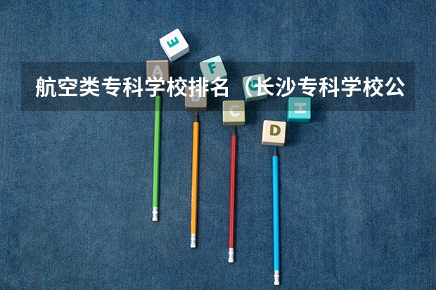 航空类专科学校排名（长沙专科学校公办排名）