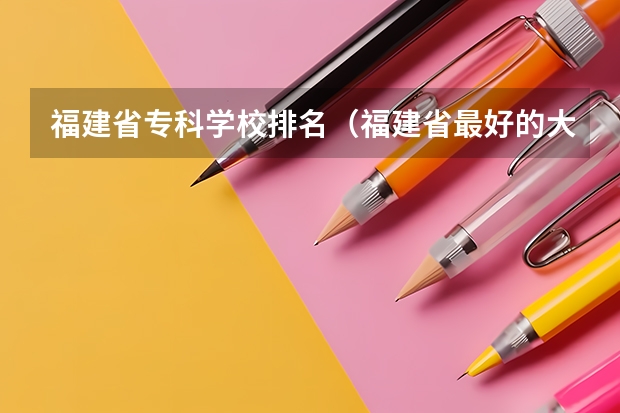 福建省专科学校排名（福建省最好的大专学校排名）