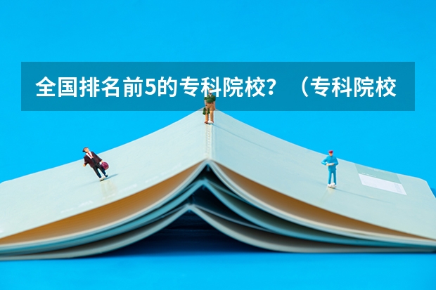 全国排名前5的专科院校?(专科院校排名公办)