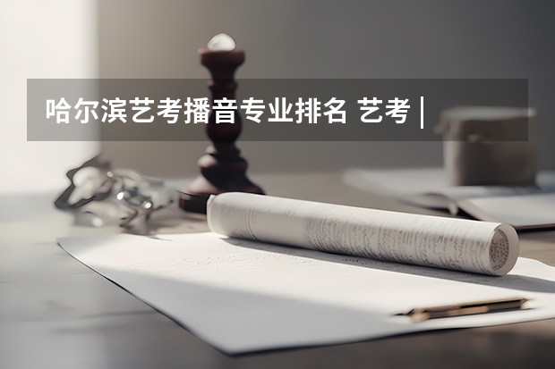 哈尔滨艺考播音专业排名 艺考 | 联考和文化成绩变得越来越重要,艺考上大学可不简单