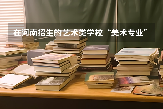 在河南招生的艺术类学校“美术专业”的都有哪些好点的二本和三本的学校?他们历年的录取分数线各是多少呢