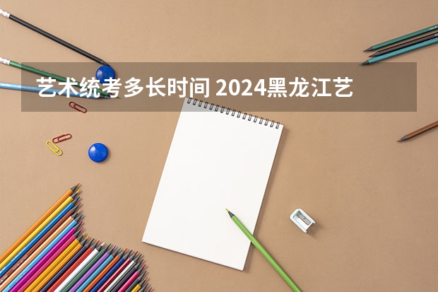 艺术统考多长时间 2024黑龙江艺术统考时间公布