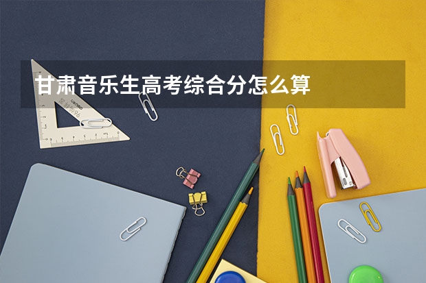 甘肃音乐生高考综合分怎么算