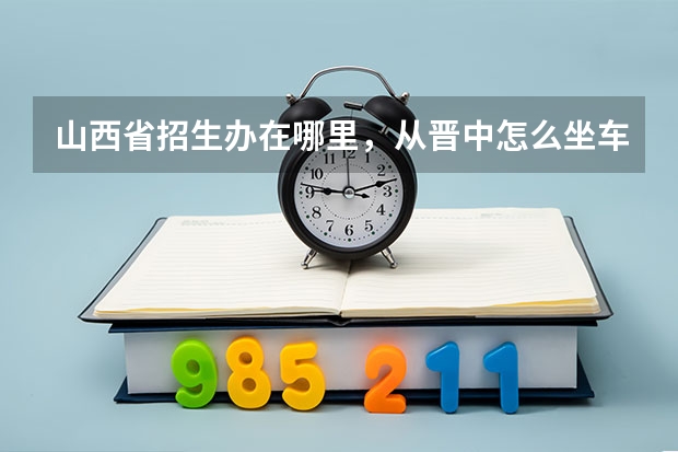 山西省招生办在哪里,从晋中怎么坐车怎么走?