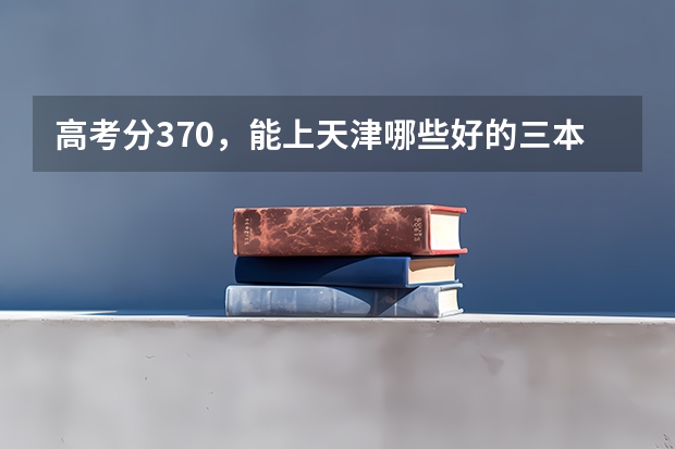 高考分370,能上天津哪些好的三本英语专业的大学,山西理科考生