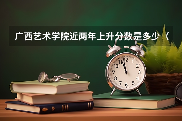 广西艺术学院近两年上升分数是多少（本科）