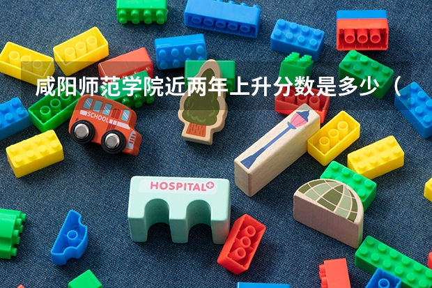 咸阳师范学院近两年上升分数是多少（本科）