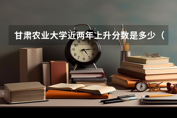 甘肃农业大学近两年上升分数是多少（本科）