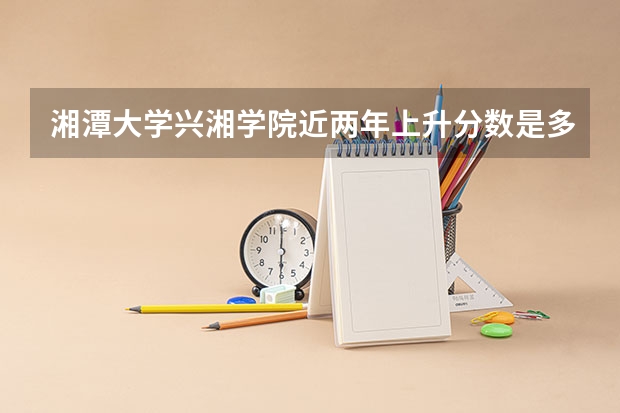 湘潭大学兴湘学院近两年上升分数是多少（本科）