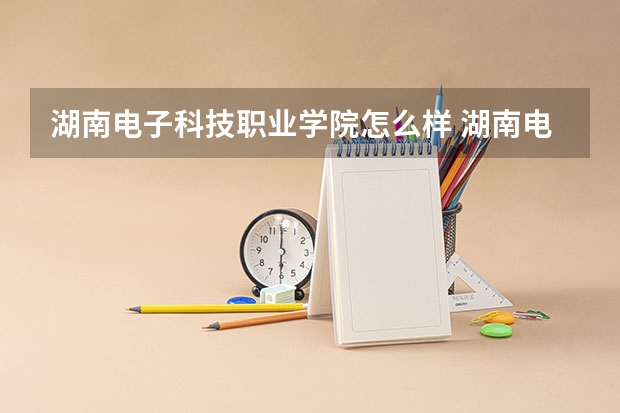 湖南电子科技职业学院怎么样 湖南电子科技职业学院近三年专业和录取分数线汇总