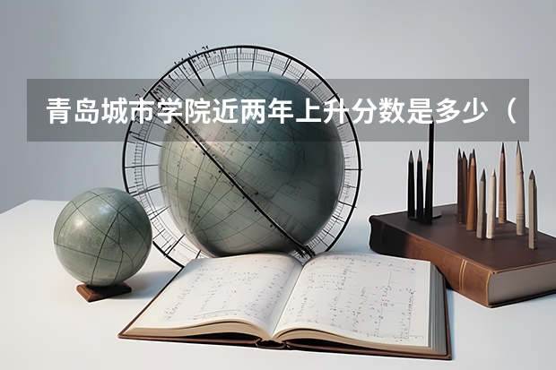 青岛城市学院近两年上升分数是多少（本科）