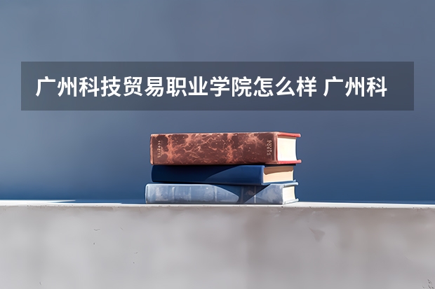 广州科技贸易职业学院怎么样 广州科技贸易职业学院近三年专业和录取分数线汇总