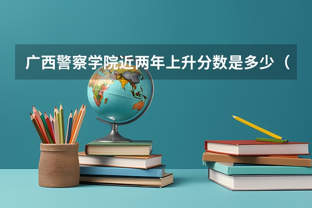 广西警察学院近两年上升分数是多少（本科）