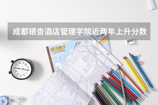 成都银杏酒店管理学院近两年上升分数是多少（本科）