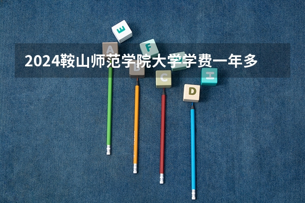 2024鞍山师范学院大学学费一年多少钱？