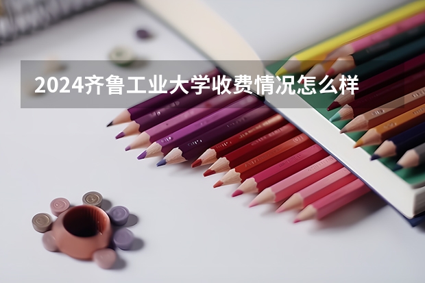 2024齐鲁工业大学收费情况怎么样?