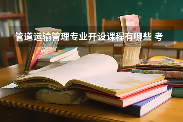 管道运输管理专业开设课程有哪些 考研方向是什么