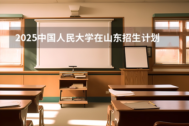 2025中国人民大学在山东招生计划预测