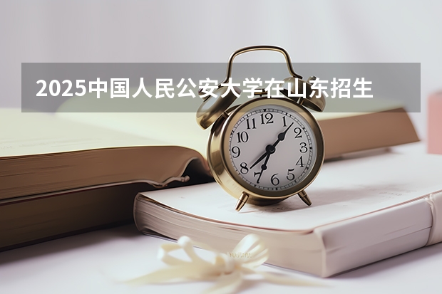 2025中国人民公安大学在山东招生计划预测