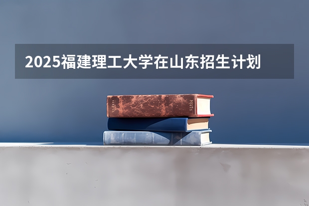 2025福建理工大学在山东招生计划预测