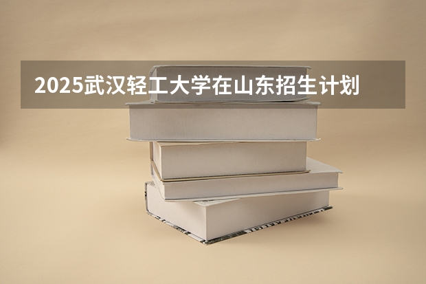 2025武汉轻工大学在山东招生计划预测