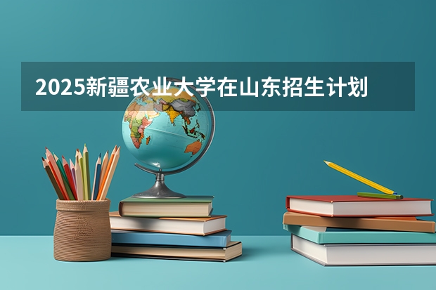 2025新疆农业大学在山东招生计划预测