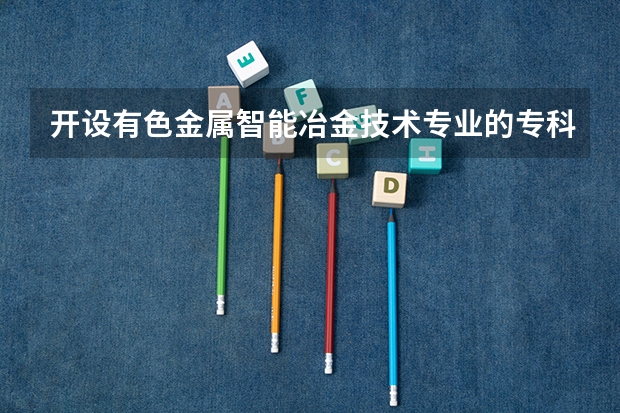 开设有色金属智能冶金技术专业的专科（高职）类大学有哪些