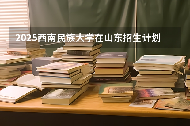 2025西南民族大学在山东招生计划预测