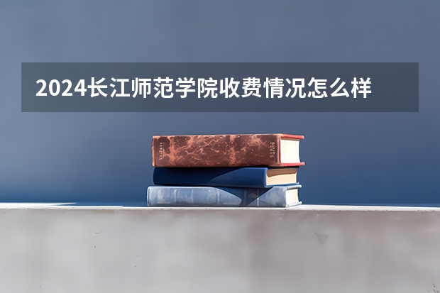 2024长江师范学院收费情况怎么样?