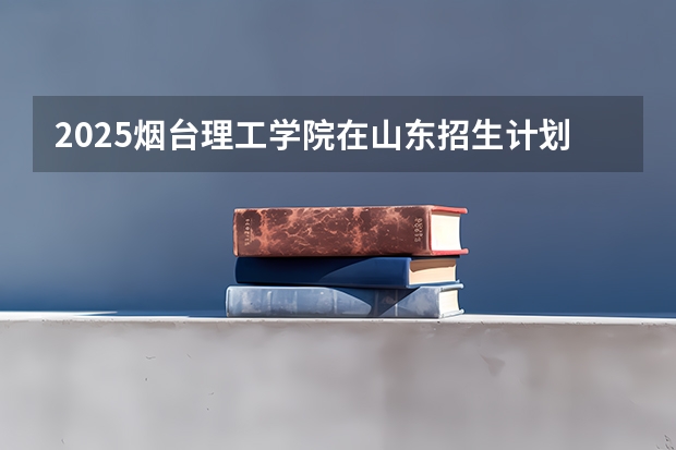 2025烟台理工学院在山东招生计划预测