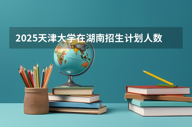 2025天津大学在湖南招生计划人数