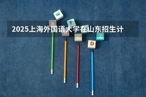 2025上海外国语大学在山东招生计划人数