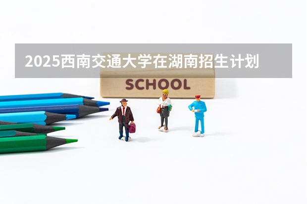 2025西南交通大学在湖南招生计划人数