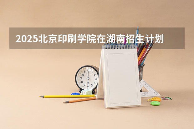 2025北京印刷学院在湖南招生计划人数