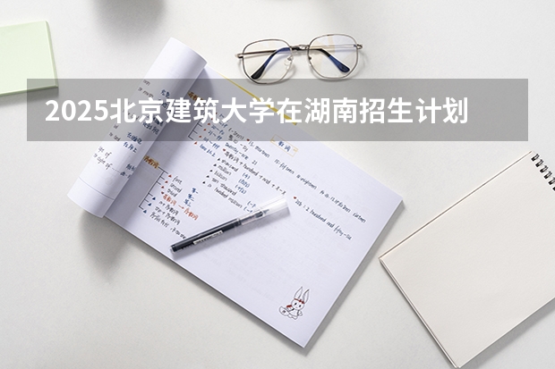 2025北京建筑大学在湖南招生计划人数