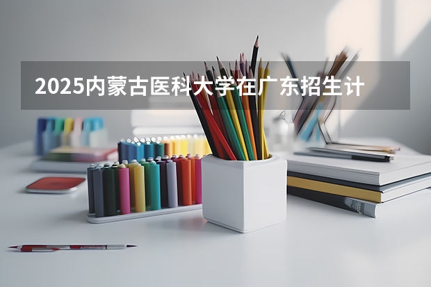 2025内蒙古医科大学在广东招生计划人数