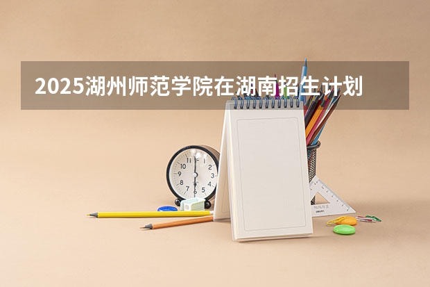 2025湖州师范学院在湖南招生计划人数