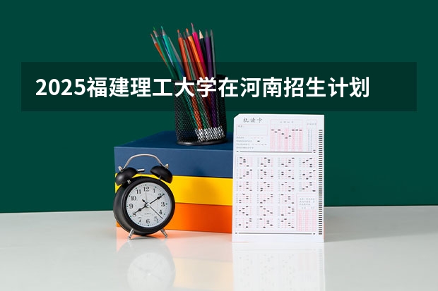 2025福建理工大学在河南招生计划人数