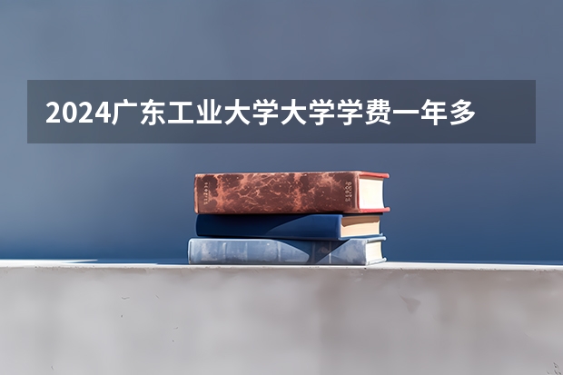 2024广东工业大学大学学费一年多少钱?
