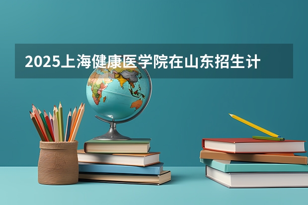 2025上海健康医学院在山东招生计划人数