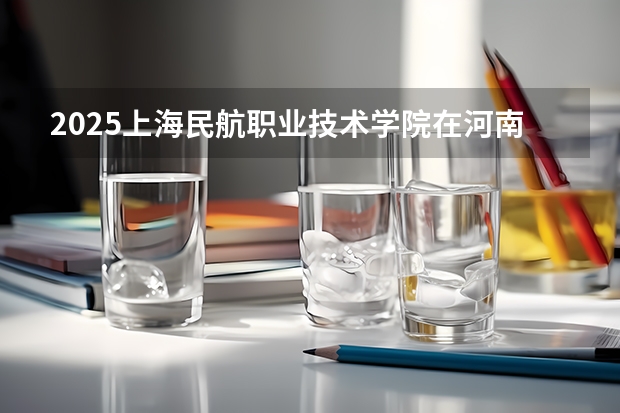 2025上海民航职业技术学院在河南招生计划人数