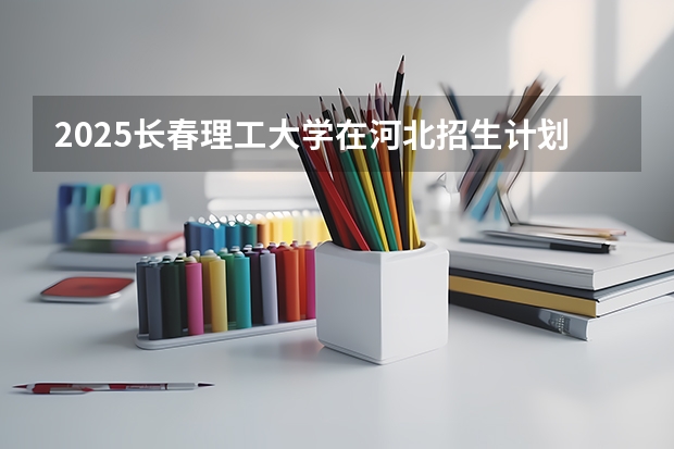 2025长春理工大学在河北招生计划人数
