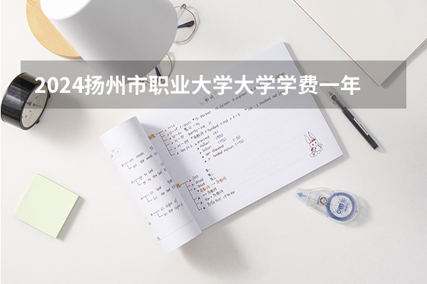 2024扬州市职业大学大学学费一年多少钱?