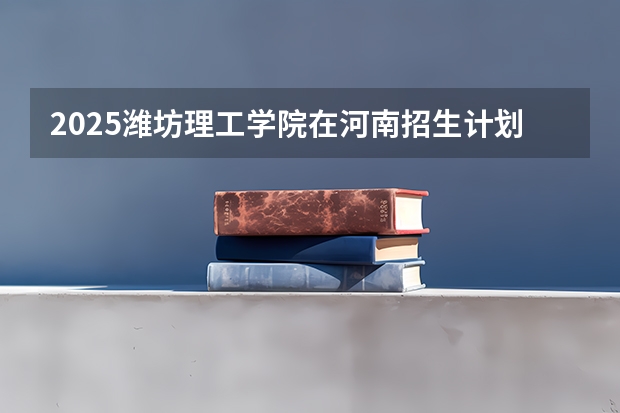 2025潍坊理工学院在河南招生计划人数