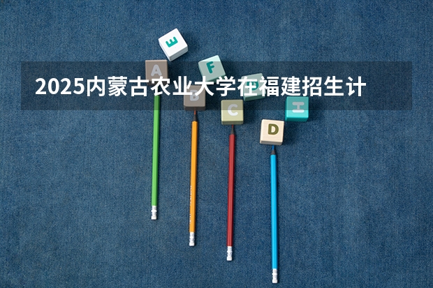 2025内蒙古农业大学在福建招生计划人数