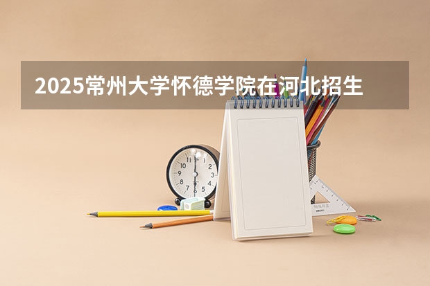 2025常州大学怀德学院在河北招生计划人数